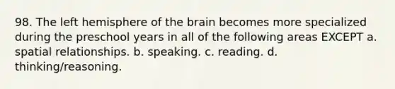 98. The left hemisphere of the brain becomes more specialized during the preschool years in all of the following areas EXCEPT a. spatial relationships. b. speaking. c. reading. d. thinking/reasoning.