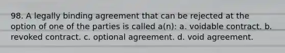 98. A legally binding agreement that can be rejected at the option of one of the parties is called a(n): a. voidable contract. b. revoked contract. c. optional agreement. d. void agreement.