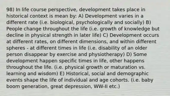 98) In life course perspective, development takes place in historical context is mean by: A) Development varies in a different rate (i.e. biological, psychologically and socially) B) People change throughout the life (i.e. growth of knowledge but decline in physical strength in later life) C) Development occurs at different rates, on different dimensions, and within different spheres - at different times in life (i.e. disability of an older person disappear by exercise and physiotherapy) D) Some development happen specific times in life, other happens throughout the life. (i.e. physical growth or maturation vs. learning and wisdom) E) Historical, social and demographic events shape the life of individual and age cohorts. (i.e. baby boom generation, great depression, WW-II etc.)