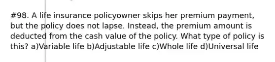 #98. A life insurance policyowner skips her premium payment, but the policy does not lapse. Instead, the premium amount is deducted from the cash value of the policy. What type of policy is this? a)Variable life b)Adjustable life c)Whole life d)Universal life