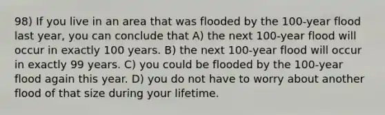 98) If you live in an area that was flooded by the 100-year flood last year, you can conclude that A) the next 100-year flood will occur in exactly 100 years. B) the next 100-year flood will occur in exactly 99 years. C) you could be flooded by the 100-year flood again this year. D) you do not have to worry about another flood of that size during your lifetime.