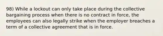 98) While a lockout can only take place during the collective bargaining process when there is no contract in force, the employees can also legally strike when the employer breaches a term of a collective agreement that is in force.