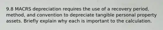 9.8 MACRS depreciation requires the use of a recovery period, method, and convention to depreciate tangible personal property assets. Briefly explain why each is important to the calculation.