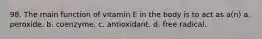 98. The main function of vitamin E in the body is to act as a(n) a. peroxide. b. coenzyme. c. antioxidant. d. free radical.