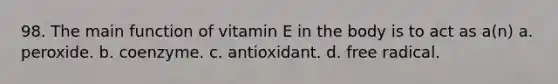 98. The main function of vitamin E in the body is to act as a(n) a. peroxide. b. coenzyme. c. antioxidant. d. free radical.