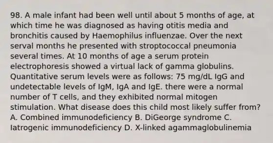 98. A male infant had been well until about 5 months of age, at which time he was diagnosed as having otitis media and bronchitis caused by Haemophilus influenzae. Over the next serval months he presented with stroptococcal pneumonia several times. At 10 months of age a serum protein electrophoresis showed a virtual lack of gamma globulins. Quantitative serum levels were as follows: 75 mg/dL IgG and undetectable levels of IgM, IgA and IgE. there were a normal number of T cells, and they exhibited normal mitogen stimulation. What disease does this child most likely suffer from? A. Combined immunodeficiency B. DiGeorge syndrome C. Iatrogenic immunodeficiency D. X-linked agammaglobulinemia