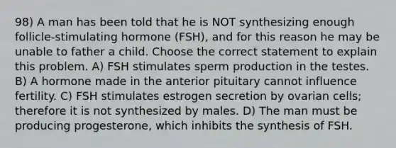 98) A man has been told that he is NOT synthesizing enough follicle-stimulating hormone (FSH), and for this reason he may be unable to father a child. Choose the correct statement to explain this problem. A) FSH stimulates sperm production in the testes. B) A hormone made in the anterior pituitary cannot influence fertility. C) FSH stimulates estrogen secretion by ovarian cells; therefore it is not synthesized by males. D) The man must be producing progesterone, which inhibits the synthesis of FSH.