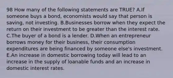 98 How many of the following statements are TRUE? A.If someone buys a bond, economists would say that person is saving, not investing. B.Businesses borrow when they expect the return on their investment to be greater than the interest rate. C.The buyer of a bond is a lender. D.When an entrepreneur borrows money for their business, their consumption expenditures are being financed by someone else's investment. E.An increase in domestic borrowing today will lead to an increase in the supply of loanable funds and an increase in domestic interest rates.