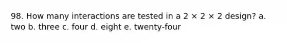 98. How many interactions are tested in a 2 × 2 × 2 design? a. two b. three c. four d. eight e. twenty-four