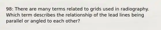 98: There are many terms related to grids used in radiography. Which term describes the relationship of the lead lines being parallel or angled to each other?