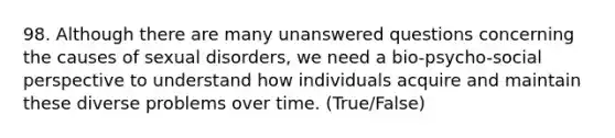 98. Although there are many unanswered questions concerning the causes of sexual disorders, we need a bio-psycho-social perspective to understand how individuals acquire and maintain these diverse problems over time. (True/False)