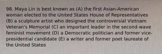 98. Maya Lin is best known as (A) the first Asian-American woman elected to the United States House of Representatives (B) a sculpture artist who designed the controversial Vietnam Veteran's Memorial (C) an important leader in the second-wave feminist movement (D) a Democratic politician and former vice-presidential candidate (E) a writer and former poet laureate of the United States