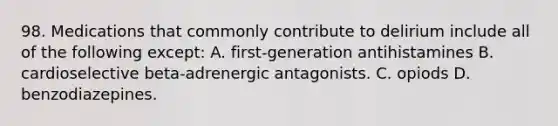 98. Medications that commonly contribute to delirium include all of the following except: A. first-generation antihistamines B. cardioselective beta-adrenergic antagonists. C. opiods D. benzodiazepines.