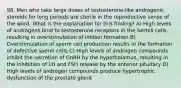 98. Men who take large doses of testosterone-like androgenic steroids for long periods are sterile in the reproductive sense of the word. What is the explanation for this finding? A) High levels of androgens bind to testosterone receptors in the Sertoli cells, resulting in overstimulation of inhibin formation B) Overstimulation of sperm cell production results in the formation of defective sperm cells C) High levels of androgen compounds inhibit the secretion of GnRH by the hypothalamus, resulting in the inhibition of LH and FSH release by the anterior pituitary D) High levels of androgen compounds produce hypertrophic dysfunction of the prostate gland