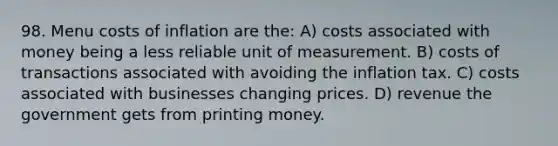 98. Menu costs of inflation are the: A) costs associated with money being a less reliable unit of measurement. B) costs of transactions associated with avoiding the inflation tax. C) costs associated with businesses changing prices. D) revenue the government gets from printing money.