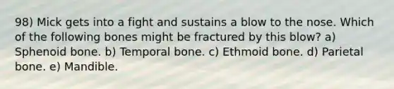 98) Mick gets into a fight and sustains a blow to the nose. Which of the following bones might be fractured by this blow? a) Sphenoid bone. b) Temporal bone. c) Ethmoid bone. d) Parietal bone. e) Mandible.