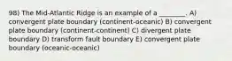 98) The Mid-Atlantic Ridge is an example of a ________. A) convergent plate boundary (continent-oceanic) B) convergent plate boundary (continent-continent) C) divergent plate boundary D) transform fault boundary E) convergent plate boundary (oceanic-oceanic)