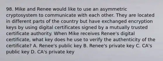 98. Mike and Renee would like to use an asymmetric cryptosystem to communicate with each other. They are located in different parts of the country but have exchanged encryption keys by using digital certificates signed by a mutually trusted certificate authority. When Mike receives Renee's digital certificate, what key does he use to verify the authenticity of the certificate? A. Renee's public key B. Renee's private key C. CA's public key D. CA's private key