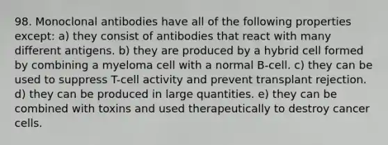 98. Monoclonal antibodies have all of the following properties except: a) they consist of antibodies that react with many different antigens. b) they are produced by a hybrid cell formed by combining a myeloma cell with a normal B-cell. c) they can be used to suppress T-cell activity and prevent transplant rejection. d) they can be produced in large quantities. e) they can be combined with toxins and used therapeutically to destroy cancer cells.