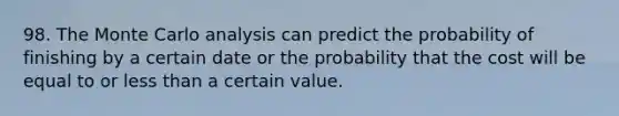 98. The Monte Carlo analysis can predict the probability of finishing by a certain date or the probability that the cost will be equal to or less than a certain value.