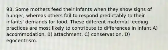 98. Some mothers feed their infants when they show signs of hunger, whereas others fail to respond predictably to their infants' demands for food. These different maternal feeding practices are most likely to contribute to differences in infant A) accommodation. B) attachment. C) conservation. D) egocentrism.