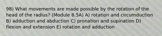 98) What movements are made possible by the rotation of the head of the radius? (Module 8.5A) A) rotation and circumduction B) adduction and abduction C) pronation and supination D) flexion and extension E) rotation and adduction