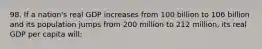 98. If a nation's real GDP increases from 100 billion to 106 billion and its population jumps from 200 million to 212 million, its real GDP per capita will: