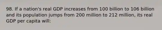 98. If a nation's real GDP increases from 100 billion to 106 billion and its population jumps from 200 million to 212 million, its real GDP per capita will: