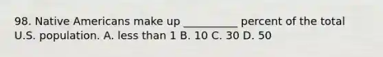 98. Native Americans make up __________ percent of the total U.S. population. A. less than 1 B. 10 C. 30 D. 50