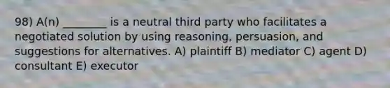 98) A(n) ________ is a neutral third party who facilitates a negotiated solution by using reasoning, persuasion, and suggestions for alternatives. A) plaintiff B) mediator C) agent D) consultant E) executor