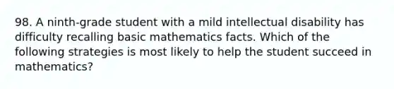 98. A ninth-grade student with a mild intellectual disability has difficulty recalling basic mathematics facts. Which of the following strategies is most likely to help the student succeed in mathematics?