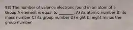 98) The number of valence electrons found in an atom of a Group A element is equal to ________. A) its atomic number B) its mass number C) its group number D) eight E) eight minus the group number