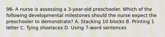 98- A nurse is assessing a 3-year-old preschooler. Which of the following developmental milestones should the nurse expect the preschooler to demonstrate? A. Stacking 10 blocks B. Printing 1 letter C. Tying shoelaces D. Using 7-word sentences