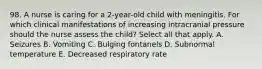 98. A nurse is caring for a 2-year-old child with meningitis. For which clinical manifestations of increasing intracranial pressure should the nurse assess the child? Select all that apply. A. Seizures B. Vomiting C. Bulging fontanels D. Subnormal temperature E. Decreased respiratory rate