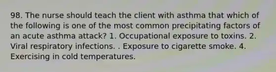 98. The nurse should teach the client with asthma that which of the following is one of the most common precipitating factors of an acute asthma attack? 1. Occupational exposure to toxins. 2. Viral respiratory infections. . Exposure to cigarette smoke. 4. Exercising in cold temperatures.