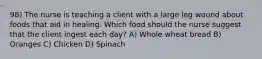 98) The nurse is teaching a client with a large leg wound about foods that aid in healing. Which food should the nurse suggest that the client ingest each day? A) Whole wheat bread B) Oranges C) Chicken D) Spinach