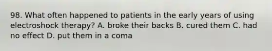 98. What often happened to patients in the early years of using electroshock therapy? A. broke their backs B. cured them C. had no effect D. put them in a coma