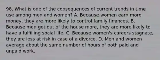 98. What is one of the consequences of current trends in time use among men and women? A. Because women earn more money, they are more likely to control family finances. B. Because men get out of the house more, they are more likely to have a fulfilling social life. C. Because women's careers stagnate, they are less at risk in case of a divorce. D. Men and women average about the same number of hours of both paid and unpaid work.