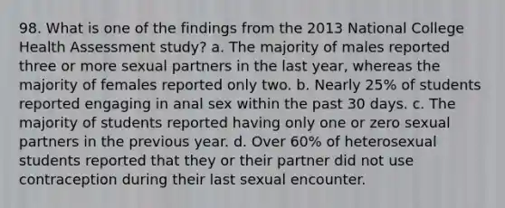 98. What is one of the findings from the 2013 National College Health Assessment study? a. The majority of males reported three or more sexual partners in the last year, whereas the majority of females reported only two. b. Nearly 25% of students reported engaging in anal sex within the past 30 days. c. The majority of students reported having only one or zero sexual partners in the previous year. d. Over 60% of heterosexual students reported that they or their partner did not use contraception during their last sexual encounter.