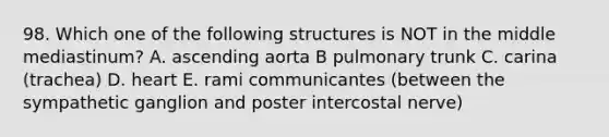 98. Which one of the following structures is NOT in the middle mediastinum? A. ascending aorta B pulmonary trunk C. carina (trachea) D. heart E. rami communicantes (between the sympathetic ganglion and poster intercostal nerve)