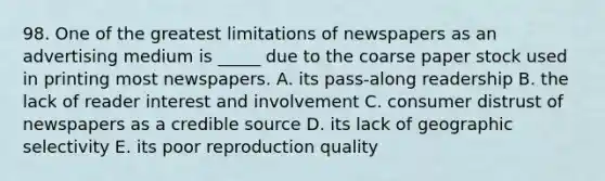 98. One of the greatest limitations of newspapers as an advertising medium is _____ due to the coarse paper stock used in printing most newspapers. A. its pass-along readership B. the lack of reader interest and involvement C. consumer distrust of newspapers as a credible source D. its lack of geographic selectivity E. its poor reproduction quality