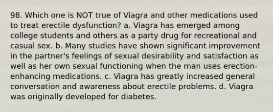 98. Which one is NOT true of Viagra and other medications used to treat erectile dysfunction? a. Viagra has emerged among college students and others as a party drug for recreational and casual sex. b. Many studies have shown significant improvement in the partner's feelings of sexual desirability and satisfaction as well as her own sexual functioning when the man uses erection-enhancing medications. c. Viagra has greatly increased general conversation and awareness about erectile problems. d. Viagra was originally developed for diabetes.