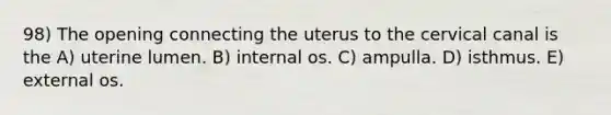 98) The opening connecting the uterus to the cervical canal is the A) uterine lumen. B) internal os. C) ampulla. D) isthmus. E) external os.