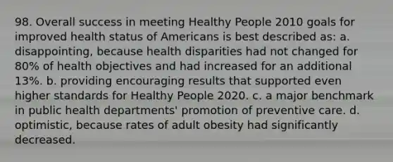 98. Overall success in meeting Healthy People 2010 goals for improved health status of Americans is best described as: a. disappointing, because health disparities had not changed for 80% of health objectives and had increased for an additional 13%. b. providing encouraging results that supported even higher standards for Healthy People 2020. c. a major benchmark in public health departments' promotion of preventive care. d. optimistic, because rates of adult obesity had significantly decreased.