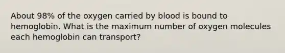 About 98% of the oxygen carried by blood is bound to hemoglobin. What is the maximum number of oxygen molecules each hemoglobin can transport?