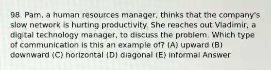 98. Pam, a human resources manager, thinks that the company's slow network is hurting productivity. She reaches out Vladimir, a digital technology manager, to discuss the problem. Which type of communication is this an example of? (A) upward (B) downward (C) horizontal (D) diagonal (E) informal Answer