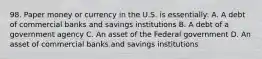 98. Paper money or currency in the U.S. is essentially: A. A debt of commercial banks and savings institutions B. A debt of a government agency C. An asset of the Federal government D. An asset of commercial banks and savings institutions