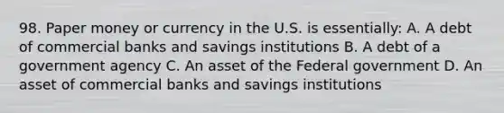 98. Paper money or currency in the U.S. is essentially: A. A debt of commercial banks and savings institutions B. A debt of a government agency C. An asset of the Federal government D. An asset of commercial banks and savings institutions