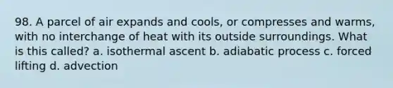 98. A parcel of air expands and cools, or compresses and warms, with no interchange of heat with its outside surroundings. What is this called? a. isothermal ascent b. adiabatic process c. forced lifting d. advection