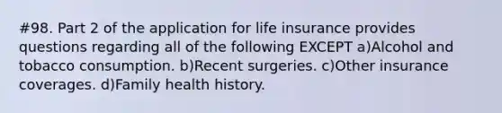 #98. Part 2 of the application for life insurance provides questions regarding all of the following EXCEPT a)Alcohol and tobacco consumption. b)Recent surgeries. c)Other insurance coverages. d)Family health history.